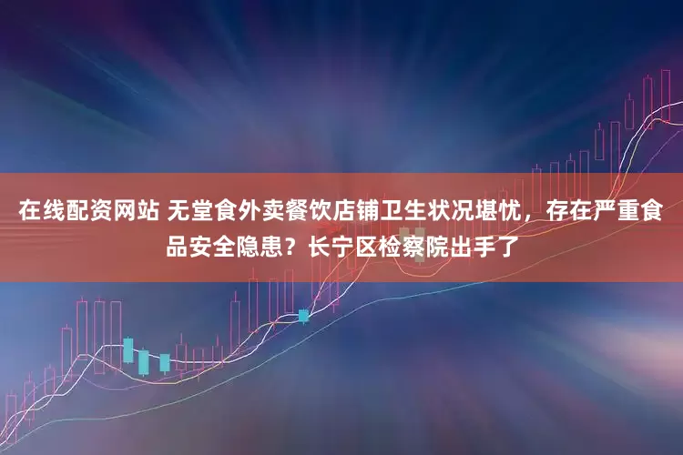 在线配资网站 无堂食外卖餐饮店铺卫生状况堪忧，存在严重食品安全隐患？长宁区检察院出手了