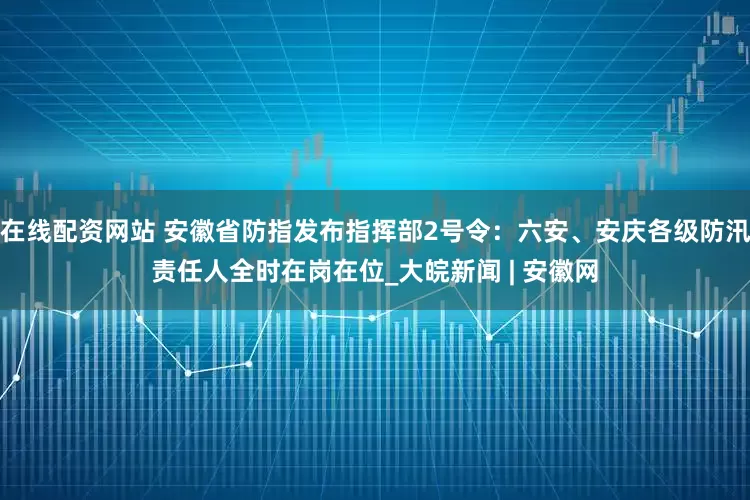 在线配资网站 安徽省防指发布指挥部2号令：六安、安庆各级防汛责任人全时在岗在位_大皖新闻 | 安徽网