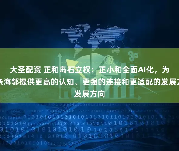 大圣配资 正和岛石立权：正小和全面AI化，为岛亲海邻提供更高的认知、更强的连接和更适配的发展方向