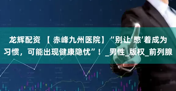 龙辉配资 【 赤峰九州医院】“别让‘憋’着成为习惯，可能出现健康隐忧”！_男性_版权_前列腺