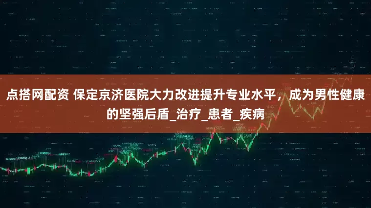 点搭网配资 保定京济医院大力改进提升专业水平，成为男性健康的坚强后盾_治疗_患者_疾病