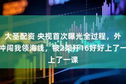 大圣配资 央视首次曝光全过程，外机冲闯我领海线，被2架歼16好好上了一课