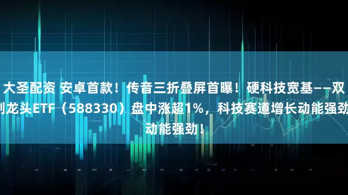 大圣配资 安卓首款！传音三折叠屏首曝！硬科技宽基——双创龙头ETF（588330）盘中涨超1%，科技赛道增长动能强劲！