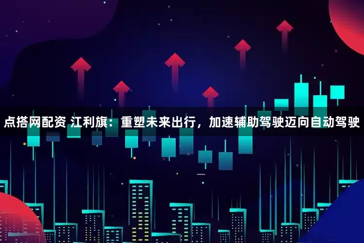 点搭网配资 江利旗：重塑未来出行，加速辅助驾驶迈向自动驾驶