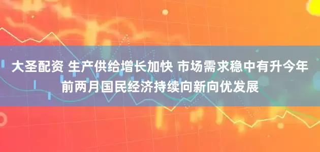大圣配资 生产供给增长加快 市场需求稳中有升今年前两月国民经济持续向新向优发展
